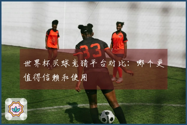 世界杯买球竞猜平台对比：哪个更值得信赖和使用