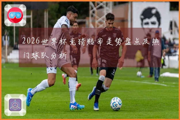 2026世界杯竞猜赔率走势盘点及热门球队分析